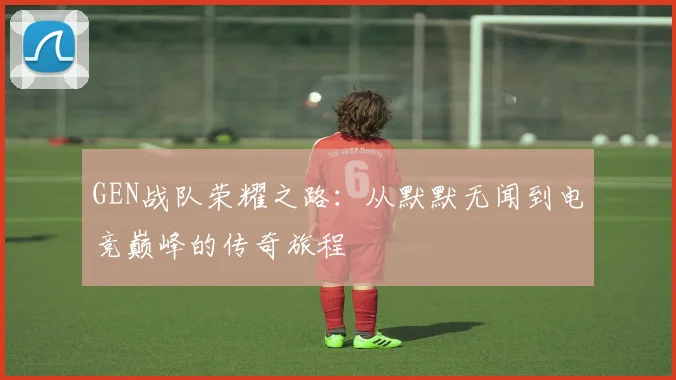 GEN战队荣耀之路：从默默无闻到电竞巅峰的传奇旅程