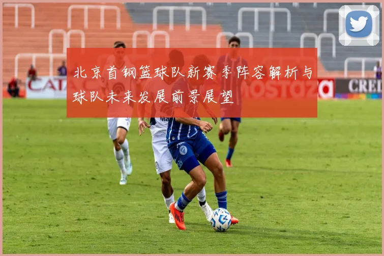 北京首钢篮球队新赛季阵容解析与球队未来发展前景展望