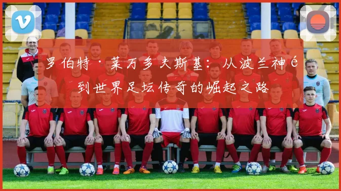 罗伯特·莱万多夫斯基：从波兰神锋到世界足坛传奇的崛起之路