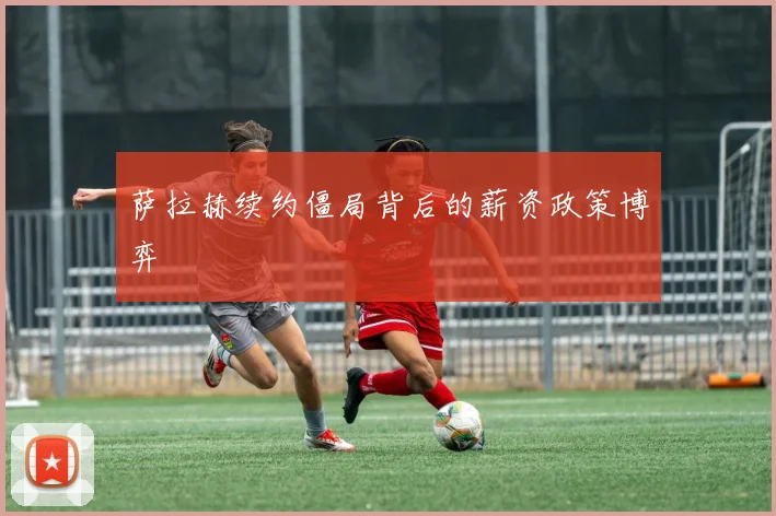 萨拉赫续约僵局背后的薪资政策博弈