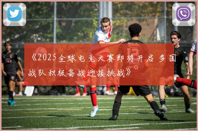 《2025全球电竞大赛即将开启 多国战队积极备战迎接挑战》