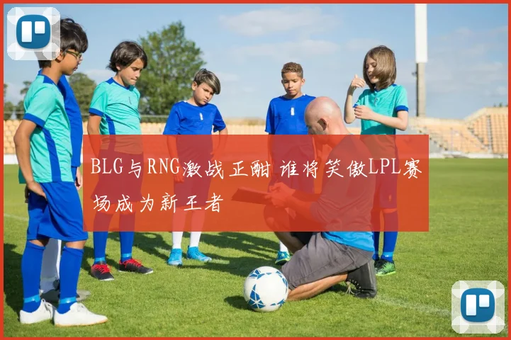 BLG与RNG激战正酣 谁将笑傲LPL赛场成为新王者
