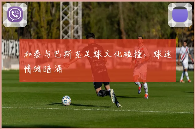加泰与巴斯克足球文化碰撞，球迷情绪暗涌