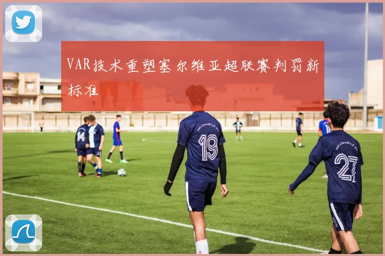 VAR技术重塑塞尔维亚超联赛判罚新标准
