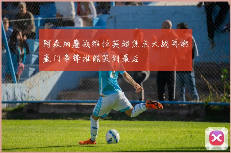 阿森纳鏖战维拉英超焦点大战再燃豪门争锋谁能笑到最后