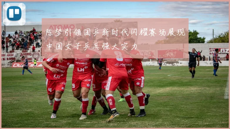 陈梦引领国乒新时代闪耀赛场展现中国女子乒乓强大实力