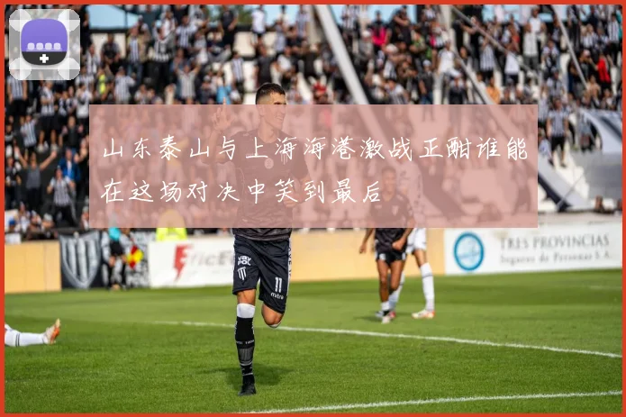 山东泰山与上海海港激战正酣谁能在这场对决中笑到最后