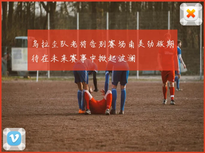 乌拉圭队老将告别赛场南美劲旅期待在未来赛事中掀起波澜